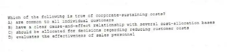 Which of the following is true of corporate-sustaining costs?
A) are common to all individual customers
B) have a clear cause-and-effect relationship with several cost-allocation bases
C) should be allocated for decisions regarding reducing customer costs
D) evaluates the effectiveness of sales personnel