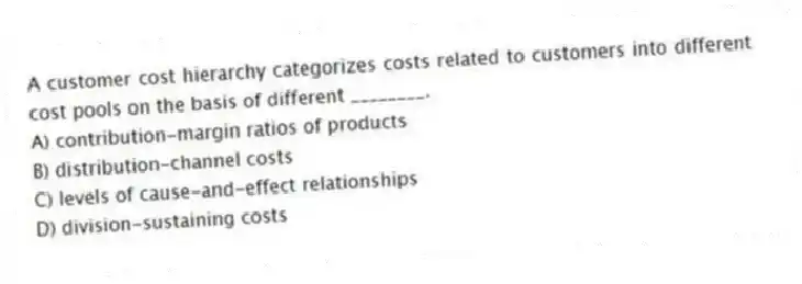 A customer cost hierarchy categorizes costs related to customers into different cost pools on the basis of different ________.
A) contribution-margin ratios of products
B) distribution-channel costs
C) levels of cause-and-effect relationships
D) division-sustaining costs