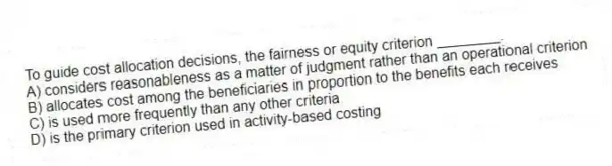 To guide cost allocation decisions, the fairness or equity criterion ________.
A) considers reasonableness as a matter of judgment rather than an operational criterion
B) allocates cost among the beneficiaries in proportion to the benefits each receives
C) is used more frequently than any other criteria
D) is the primary criterion used in activity-based costing