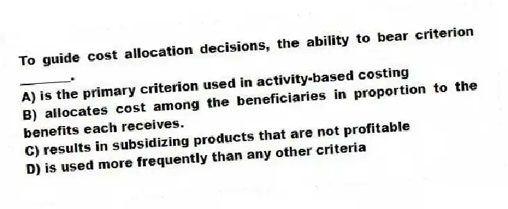 To guide cost allocation decisions, the ability to bear criterion ________.
A) is the primary criterion used in activity-based costing
B) allocates cost among the beneficiaries in proportion to the benefits each receives.
C) results in subsidizing products that are not profitable
D) is used more frequently than any other criteria