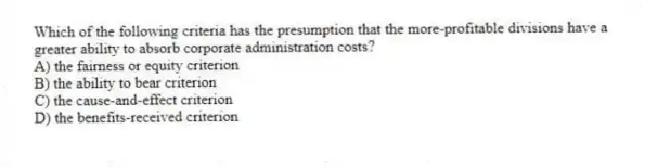 Which of the following criteria has the presumption that the more-profitable divisions have a greater ability to absorb corporate administration costs?
A) the fairness or equity criterion
B) the ability to bear criterion
C) the cause-and-effect criterion
D) the benefits-received criterion