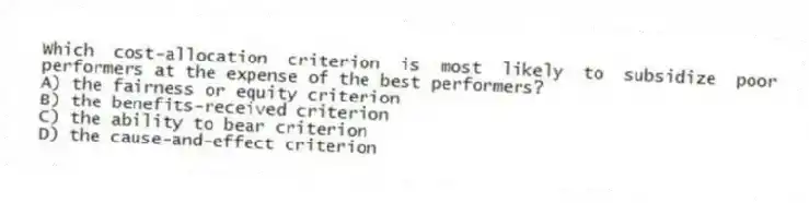 Which cost-allocation criterion is most likely to subsidize poor performers at the expense of the best performers?
A) the fairness or equity criterion
B) the benefits-received criterion
C) the ability to bear criterion
D) the cause-and-effect criterion