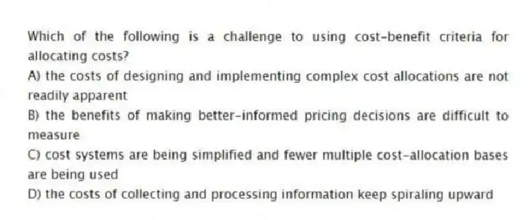 Which of the following is a challenge to using cost-benefit criteria for allocating costs?
A) the costs of designing and implementing complex cost allocations are not readily apparent
B) the benefits of making better-informed pricing decisions are difficult to measure
C) cost systems are being simplified and fewer multiple cost-allocation bases are being used
D) the costs of collecting and processing information keep spiraling upward