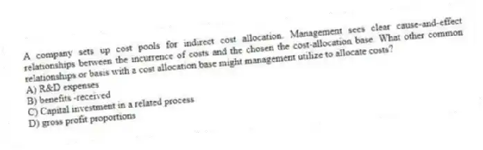 A company sets up cost pools for indirect cost allocation. Management sees clear cause-and-effect relationships between the incurrence of costs and the chosen the cost-allocation base. What other common relationships or basis with a cost allocation base might management utilize to allocate costs?
A) R&D expenses
B) benefits -received
C) Capital investment in a related process
D) gross profit proportions