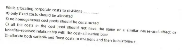 While allocating corporate costs to divisions ________.
A) only fixed costs should be allocated
B) no homogeneous cost pools should be constructed
C) all the costs in the cost pool should not have the same or a similar cause-and-effect or benefits-received relationship with the cost-allocation base
D) allocate both variable and fixed costs to divisions and then to customers