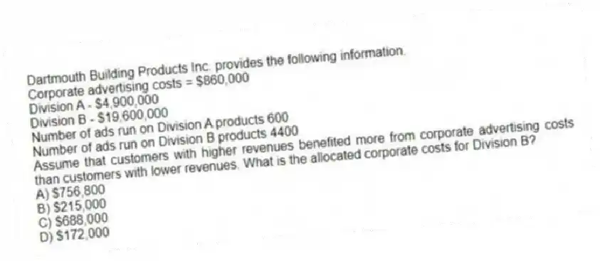 Dartmouth Building Products Inc. provides the following information.
Corporate advertising costs = $860,000
Division A - $4,900,000
Division B - $19,600,000
Number of ads run on Division A products 600
Number of ads run on Division B products 4400
Assume that customers with higher revenues benefited more from corporate advertising costs than customers with lower revenues. What is the allocated corporate costs for Division B?
A) $756,800
B) $215,000
C) $688,000
D) $172,000