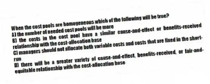 When the cost pools are homogeneous which of the following will be true?
A) the number of needed cost pools will be more
B) the costs in the cost pool have a similar cause-and-effect or benefits-received relationship with the cost-allocation base
C) managers should not allocate both variable costs and costs that are fixed in the short-run
D) there will be a greater variety of cause-and-effect, benefits-received, or fair-and-equitable relationship with the cost-allocation base
