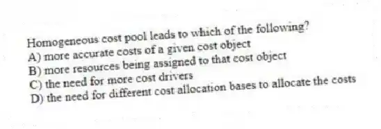 Homogeneous cost pool leads to which of the following?
A) more accurate costs of a given cost object
B) more resources being assigned to that cost object
C) the need for more cost drivers
D) the need for different cost allocation bases to allocate the costs