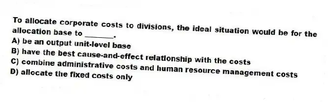 To allocate corporate costs to divisions, the ideal situation would be for the allocation base to ________.
A) be an output unit-level base
B) have the best cause-and-effect relationship with the costs
C) combine administrative costs and human resource management costs
D) allocate the fixed costs only