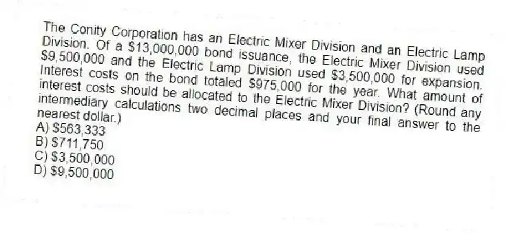 The Conity Corporation has an Electric Mixer Division and an Electric Lamp Division. Of a $13,000,000 bond issuance, the Electric Mixer Division used $9,500,000 and the Electric Lamp Division used $3,500,000 for expansion. Interest costs on the bond totaled $975,000 for the year. What amount of interest costs should be allocated to the Electric Mixer Division? (Round any intermediary calculations two decimal places and your final answer to the nearest dollar.)
A) $563,333
B) $711,750
C) $3,500,000
D) $9,500,000
