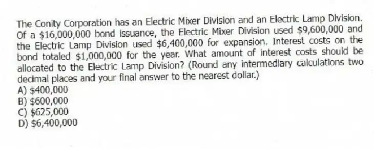 The Conity Corporation has an Electric Mixer Division and an Electric Lamp Division. Of a $16,000,000 bond issuance, the Electric Mixer Division used $9,600,000 and the Electric Lamp Division used $6,400,000 for expansion. Interest costs on the bond totaled $1,000,000 for the year. What amount of interest costs should be allocated to the Electric Lamp Division? (Round any intermediary calculations two decimal places and your final answer to the nearest dollar.)
A) $400,000
B) $600,000
C) $625,000
D) $6,400,000