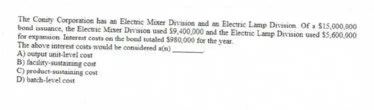 The Conity Corporation has an Electric Mixer Division and an Electric Lamp Division. Of a $15,000,000 bond issuance, the Electric Mixer Division used $9,400,000 and the Electric Lamp Division used $5,600,000 for expansion. Interest costs on the bond totaled $980,000 for the year.
The above interest costs would be considered a(n) ________.
A) output unit-level cost
B) facility-sustaining cost
C) product-sustaining cost
D) batch-level cost