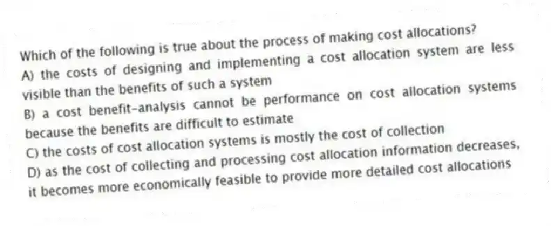 Which of the following is true about the process of making cost allocations?
A) the costs of designing and implementing a cost allocation system are less visible than the benefits of such a system
B) a cost benefit-analysis cannot be performance on cost allocation systems because the benefits are difficult to estimate
C) the costs of cost allocation systems is mostly the cost of collection
D) as the cost of collecting and processing cost allocation information decreases, it becomes more economically feasible to provide more detailed cost allocations