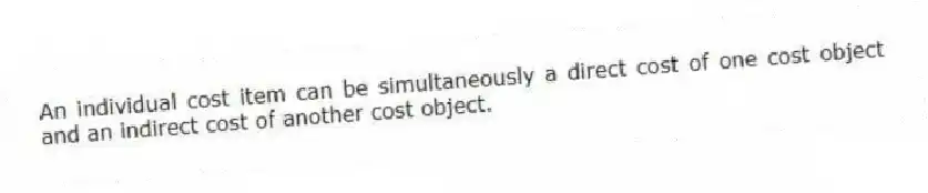 An individual cost item can be simultaneously a direct cost of one cost object and an indirect cost of another cost object.