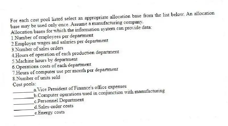 For each cost pool listed select an appropriate allocation base from the list below. An allocation base may be used only once. Assume a manufacturing company.
Allocation bases for which the information system can provide data:
1.Number of employees per department
2.Employee wages and salaries per department
3.Number of sales orders
4.Hours of operation of each production department
5.Machine hours by department
6.Operations costs of each department
7.Hours of computer use per month per department
8.Number of units sold
Cost pools:
________a.Vice President of Finance's office expenses
________b.Computer operations used in conjunction with manufacturing
________c.Personnel Department
________d.Sales-order costs
________e.Energy costs