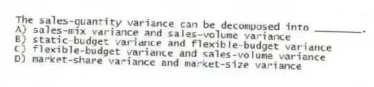 The sales-quantity variance can be decomposed into ________.
A) sales-mix variance and sales-volume variance
B) static-budget variance and flexible-budget variance
C) flexible-budget variance and sales-volume variance
D) market-share variance and market-size variance