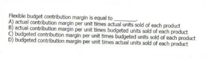 Flexible budget contribution margin is equal to ________.
A) actual contribution margin per unit times actual units sold of each product
B) actual contribution margin per unit times budgeted units sold of each product
C) budgeted contribution margin per unit times budgeted units sold of each product
D) budgeted contribution margin per unit times actual units sold of each product