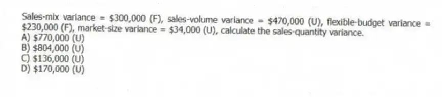 Sales-mix variance = $300,000 (F), sales-volume variance = $470,000 (U), flexible-budget variance = $230,000 (F), market-size variance = $34,000 (U), calculate the sales-quantity variance.
A) $770,000 (U)
B) $804,000 (U)
C) $136,000 (U)
D) $170,000 (U)