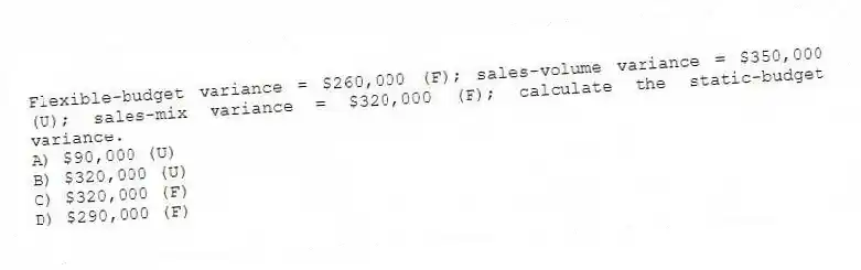 Flexible-budget variance = $260,000 (F); sales-volume variance = $350,000 (U); sales-mix variance = $320,000 (F); calculate the static-budget variance.
A) $90,000 (U)
B) $320,000 (U)
C) $320,000 (F)
D) $290,000 (F)