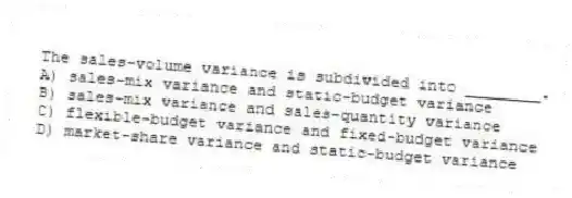 The sales-volume variance is subdivided into ________.
A) sales-mix variance and static-budget variance
B) sales-mix variance and sales-quantity variance
C) flexible-budget variance and fixed-budget variance
D) market-share variance and static-budget variance