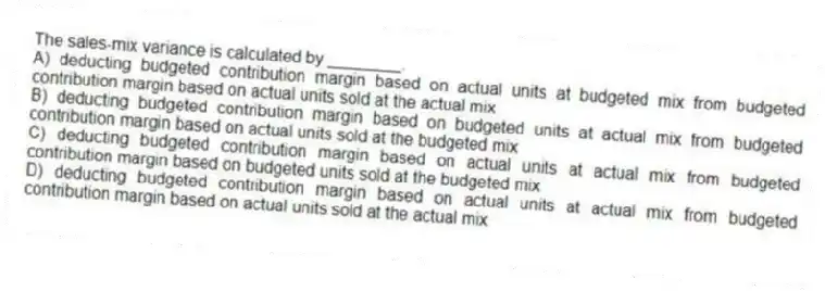 The sales-mix variance is calculated by ________.
A) deducting budgeted contribution margin based on actual units at budgeted mix from budgeted contribution margin based on actual units sold at the actual mix
B) deducting budgeted contribution margin based on budgeted units at actual mix from budgeted contribution margin based on actual units sold at the budgeted mix
C) deducting budgeted contribution margin based on actual units at actual mix from budgeted contribution margin based on budgeted units sold at the budgeted mix
D) deducting budgeted contribution margin based on actual units at actual mix from budgeted contribution margin based on actual units sold at the actual mix