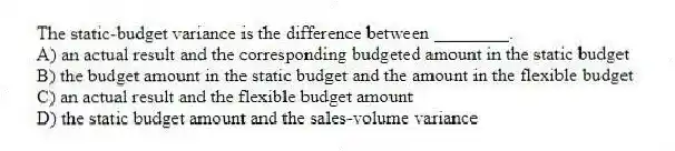 The static-budget variance is the difference between ________.
A) an actual result and the corresponding budgeted amount in the static budget
B) the budget amount in the static budget and the amount in the flexible budget
C) an actual result and the flexible budget amount
D) the static budget amount and the sales-volume variance