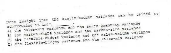 More insight into the static-budget variance can be gained by subdividing it into ________.
A) the sales-mix variance and the sales-quantity variance
B) the market-share variance and the market-size variance
C) the flexible-budget variance and the sales-volume variance
D) the flexible-budget variance and the sales-mix variance