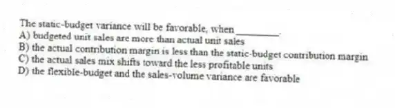 The static-budget variance will be favorable, when ________.
A) budgeted unit sales are more than actual unit sales
B) the actual contribution margin is less than the static-budget contribution margin
C) the actual sales mix shifts toward the less profitable units
D) the flexible-budget and the sales-volume variance are favorable