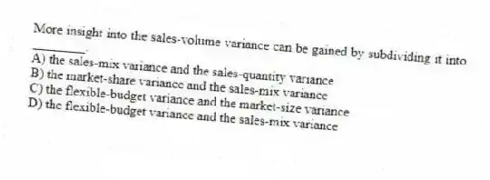 More insight into the sales-volume variance can be gained by subdividing it into ________.
A) the sales-mix variance and the sales-quantity variance
B) the market-share variance and the sales-mix variance
C) the flexible-budget variance and the market-size variance
D) the flexible-budget variance and the sales-mix variance