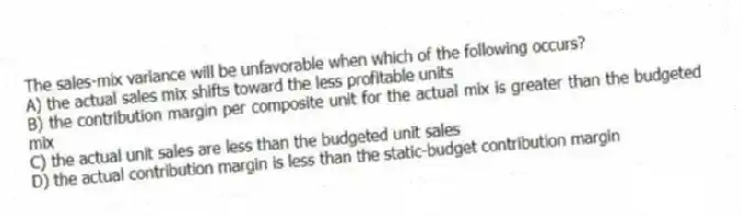 The sales-mix variance will be unfavorable when which of the following occurs?
A) the actual sales mix shifts toward the less profitable units
B) the contribution margin per composite unit for the actual mix is greater than the budgeted mix
C) the actual unit sales are less than the budgeted unit sales
D) the actual contribution margin is less than the static-budget contribution margin