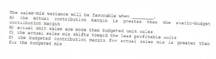 The sales-mix variance will be favorable when ________.
A) the actual contribution margin is greater than the static-budget contribution margin
B) actual unit sales are more than budgeted unit sales
C) the actual sales mix shifts toward the less profitable units
D) the budgeted contribution margin for actual sales mix is greater than for the budgeted mix