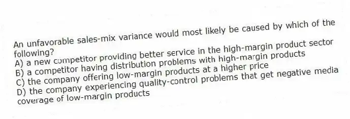 An unfavorable sales-mix variance would most likely be caused by which of the following?
A) a new competitor providing better service in the high-margin product sector
B) a competitor having distribution problems with high-margin products
C) the company offering low-margin products at a higher price
D) the company experiencing quality-control problems that get negative media coverage of low-margin products