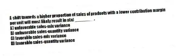 A shift towards a higher proportion of sales of products with a lower contribution margin per unit will most likely result in a(n) ________.
A) unfavorable sales-mix variance
B) unfavorable sales-quantity variance
C) favorable sales-mix variance
D) favorable sales-quantity variance