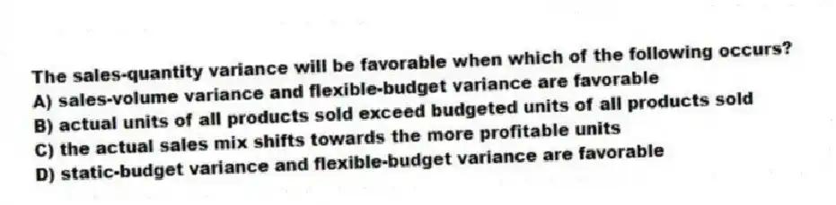 The sales-quantity variance will be favorable when which of the following occurs?
A) sales-volume variance and flexible-budget variance are favorable
B) actual units of all products sold exceed budgeted units of all products sold
C) the actual sales mix shifts towards the more profitable units
D) static-budget variance and flexible-budget variance are favorable