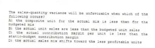 The sales-quantity variance will be unfavorable when which of the following occurs?
A) the composite unit for the actual mix is less than for the budgeted mix
B) the actual unit sales are less than the budgeted unit sales
C) the actual contribution margin per unit is less than the static-budget contribution margin
D) the actual sales mix shifts toward the less profitable units