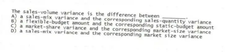 The sales-volume variance is the difference between ________.
A) a sales-mix variance and the corresponding sales-quantity variance
B) a flexible-budget amount and the corresponding static-budget amount
C) a market-share variance and the corresponding market-size variance
D) a sales-mix variance and the corresponding market size variance