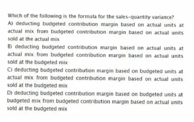 Which of the following is the formula for the sales-quantity variance?
A) deducting budgeted contribution margin based on actual units at actual mix from budgeted contribution margin based on actual units sold at the actual mix
B) deducting budgeted contribution margin based on actual units at actual mix from budgeted contribution margin based on actual units sold at the budgeted mix
C) deducting budgeted contribution margin based on budgeted units at actual mix from budgeted contribution margin based on actual units sold at the budgeted mix
D) deducting budgeted contribution margin based on budgeted units at budgeted mix from budgeted contribution margin based on actual units sold at the budgeted mix