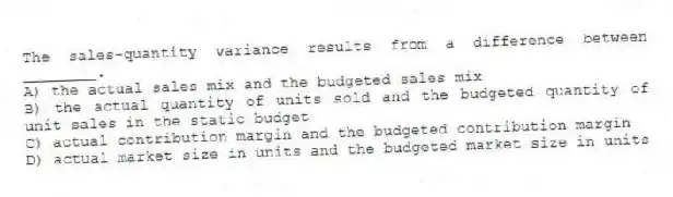 The sales-quantity variance results from a difference between ________.
A) the actual sales mix and the budgeted sales mix
B) the actual quantity of units sold and the budgeted quantity of unit sales in the static budget
C) actual contribution margin and the budgeted contribution margin
D) actual market size in units and the budgeted market size in units