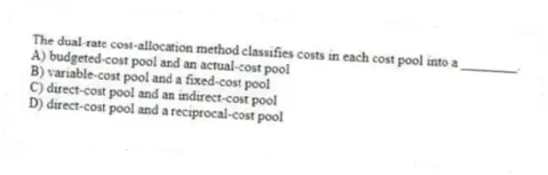The dual-rate cost-allocation method classifies costs in each cost pool into a ________.
A) budgeted-cost pool and an actual-cost pool
B) variable-cost pool and a fixed-cost pool
C) direct-cost pool and an indirect-cost pool
D) direct-cost pool and a reciprocal-cost pool