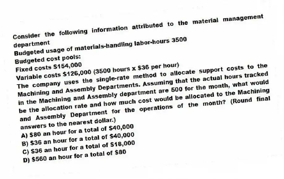 Consider the following information attributed to the material management department
Budgeted usage of materials-handling labor-hours 3500
Budgeted cost pools:
Fixed costs $154,000
Variable costs $126,000 (3500 hours x $36 per hour)
The company uses the single-rate method to allocate support costs to the Machining and Assembly Departments. Assuming that the actual hours tracked in the Machining and Assembly department are 500 for the month, what would be the allocation rate and how much cost would be allocated to the Machining and Assembly Department for the operations of the month? (Round final answers to the nearest dollar.)
A) $80 an hour for a total of $40,000
B) $36 an hour for a total of $40,000
C) $36 an hour for a total of $18,000
D) $560 an hour for a total of $80