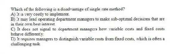 Which of the following is a disadvantage of single-rate method?
A) It is very costly to implement.
B) It may lead operating department managers to make sub-optimal decisions that are in their own best interest.
C) It does not signal to department managers how variable costs and fixed costs behave differently.
D) It requires managers to distinguish variable costs from fixed costs, which is often a challenging task.