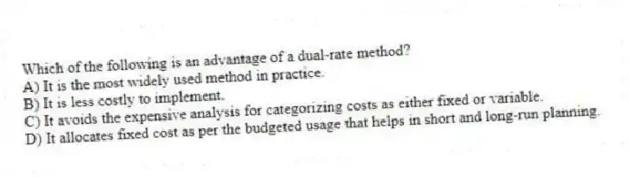 Which of the following is an advantage of a dual-rate method?
A) It is the most widely used method in practice.
B) It is less costly to implement.
C) It avoids the expensive analysis for categorizing costs as either fixed or variable.
D) It allocates fixed cost as per the budgeted usage that helps in short and long-run planning.