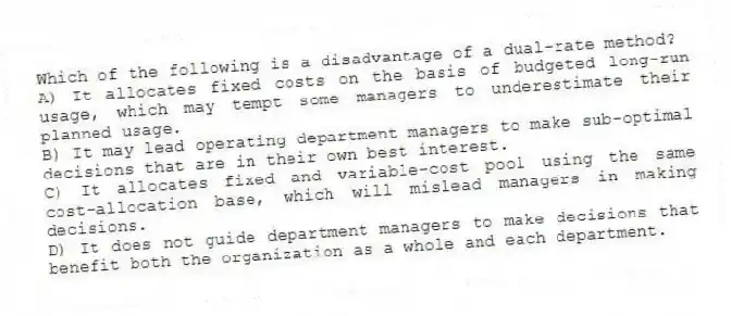 Which of the following is a disadvantage of a dual-rate method?
A) It allocates fixed costs on the basis of budgeted long-run usage, which may tempt some managers to underestimate their planned usage.
B) It may lead operating department managers to make sub-optimal decisions that are in their own best interest.
C) It allocates fixed and variable-cost pool using the same cost-allocation base, which will mislead managers in making decisions.
D) It does not guide department managers to make decisions that benefit both the organization as a whole and each department.