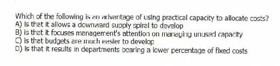 Which of the following is an advantage of using practical capacity to allocate costs?
A) is that it allows a downward supply spiral to develop
B) is that it focuses management's attention on managing unused capacity
C) is that budgets are much easier to develop
D) is that it results in departments bearing a lower percentage of fixed costs