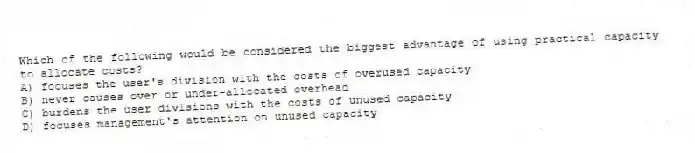 Which of the following would be considered the biggest advantage of using practical capacity to allocate costs?
A) focuses the user's division with the costs of overused capacity
B) never causes over or under-allocated overhead
C) burdens the user divisions with the costs of unused capacity
D) focuses management's attention on unused capacity