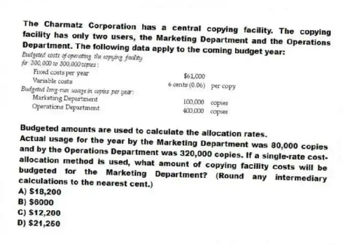 The Charmatz Corporation has a central copying facility. The copying facility has only two users, the Marketing Department and the Operations Department. The following data apply to the coming budget year:
Budgeted amounts are used to calculate the allocation rates.
Actual usage for the year by the Marketing Department was 80,000 copies and by the Operations Department was 320,000 copies. If a single-rate cost-allocation method is used, what amount of copying facility costs will be budgeted for the Marketing Department? (Round any intermediary calculations to the nearest cent.)
A) $18,200
B) $6000
C) $12,200
D) $21,250