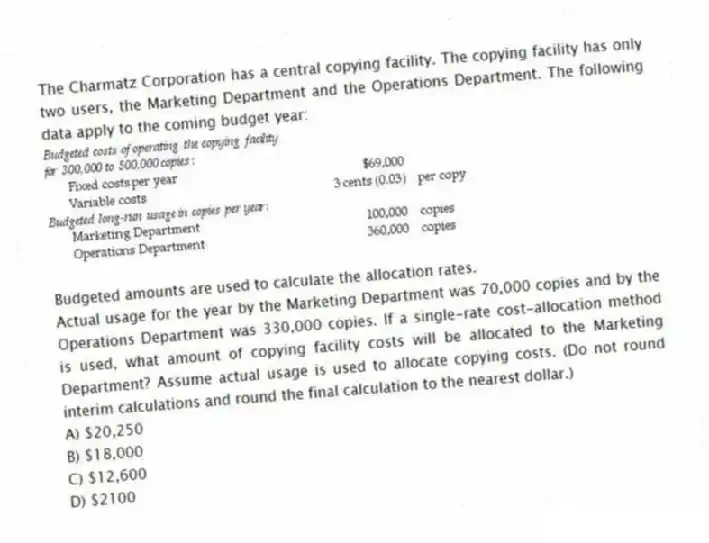 The Charmatz Corporation has a central copying facility. The copying facility has only two users, the Marketing Department and the Operations Department. The following data apply to the coming budget year:
Budgeted amounts are used to calculate the allocation rates.
Actual usage for the year by the Marketing Department was 70,000 copies and by the Operations Department was 330,000 copies. If a single-rate cost-allocation method is used, what amount of copying facility costs will be allocated to the Marketing Department? Assume actual usage is used to allocate copying costs. (Do not round interim calculations and round the final calculation to the nearest dollar.)
A) $20,250
B) $18,000
C) $12,600
D) $2100