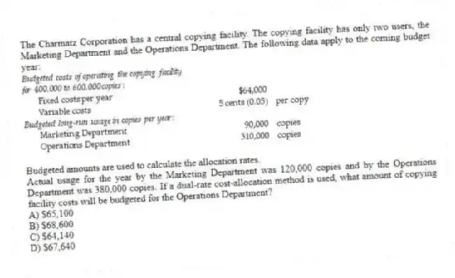 The Charmatz Corporation has a central copying facility. The copying facility has only two users, the Marketing Department and the Operations Department. The following data apply to the coming budget year:

Budgeted amounts are used to calculate the allocation rates.
Actual usage for the year by the Marketing Department was 120,000 copies and by the Operations Department was 380,000 copies. If a dual-rate cost-allocation method is used, what amount of copying facility costs will be budgeted for the Operations Department?
A) $65,100 
B) $68,600 
C) $64,140 
D) $67,640
