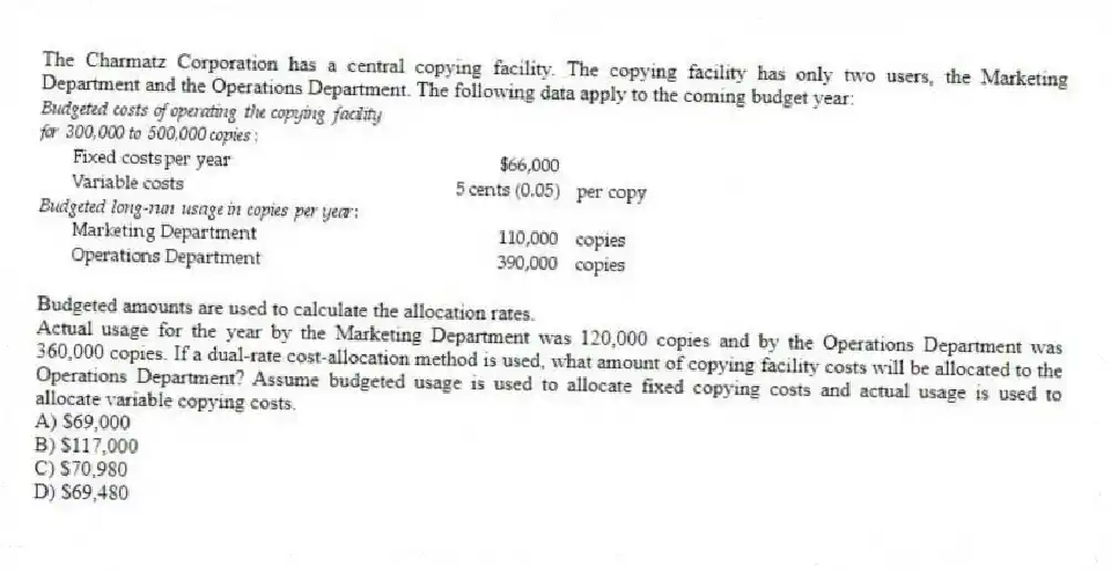 The Charmatz Corporation has a central copying facility. The copying facility has only two users, the Marketing Department and the Operations Department. The following data apply to the coming budget year:
Budgeted amounts are used to calculate the allocation rates.
Actual usage for the year by the Marketing Department was 120,000 copies and by the Operations Department was 360,000 copies. If a dual-rate cost-allocation method is used, what amount of copying facility costs will be allocated to the Operations Department? Assume budgeted usage is used to allocate fixed copying costs and actual usage is used to allocate variable copying costs.
A) $69,000
B) $117,000
C) $70,980
D) $69,480
