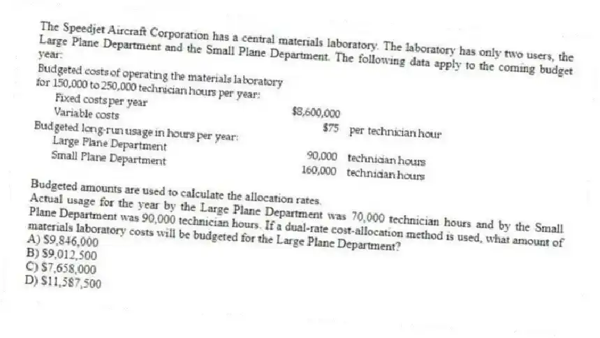 The Speedjet Aircraft Corporation has a central materials laboratory. The laboratory has only two users, the Large Plane Department and the Small Plane Department. The following data apply to the coming budget year:
Budgeted amounts are used to calculate the allocation rates.
Actual usage for the year by the Large Plane Department was 70,000 technician hours and by the Small Plane Department was 90,000 technician hours. If a dual-rate cost-allocation method is used, what amount of materials laboratory costs will be budgeted for the Large Plane Department?
A) $9,846,000
B) $9,012,500
C) $7,658,000
D) $11,587,500